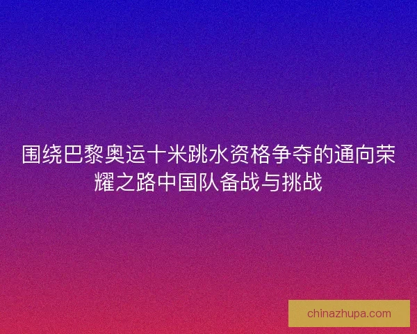 围绕巴黎奥运十米跳水资格争夺的通向荣耀之路中国队备战与挑战