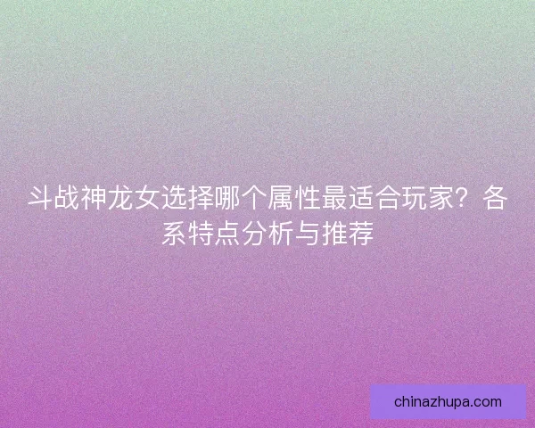 斗战神龙女选择哪个属性最适合玩家？各系特点分析与推荐