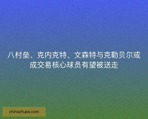八村垒、克内克特、文森特与克勒贝尔或成交易核心球员有望被送走