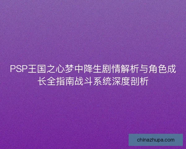 PSP王国之心梦中降生剧情解析与角色成长全指南战斗系统深度剖析