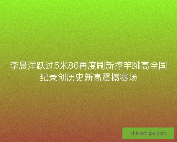 李晨洋跃过5米86再度刷新撑竿跳高全国纪录创历史新高震撼赛场