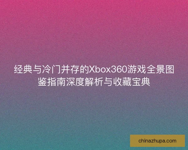 经典与冷门并存的Xbox360游戏全景图鉴指南深度解析与收藏宝典