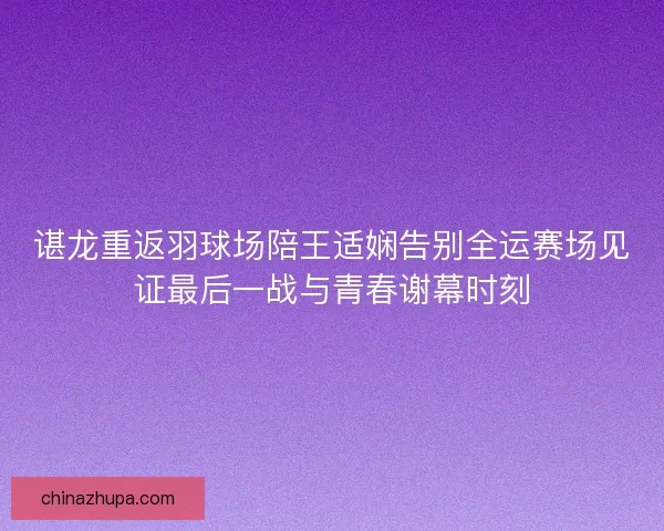 谌龙重返羽球场陪王适娴告别全运赛场见证最后一战与青春谢幕时刻