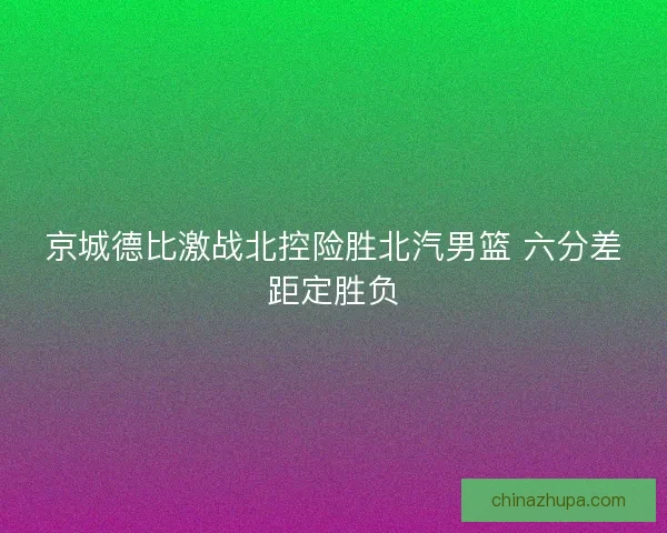 京城德比激战北控险胜北汽男篮 六分差距定胜负