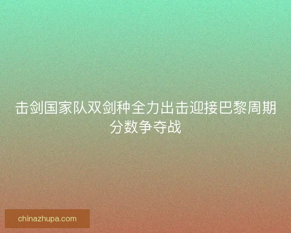 击剑国家队双剑种全力出击迎接巴黎周期分数争夺战