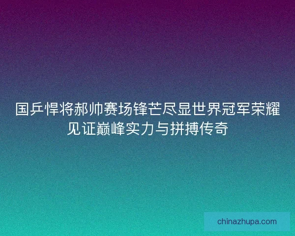 国乒悍将郝帅赛场锋芒尽显世界冠军荣耀见证巅峰实力与拼搏传奇