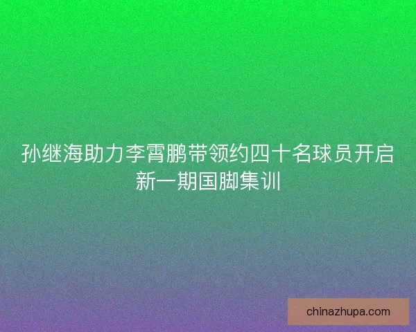 孙继海助力李霄鹏带领约四十名球员开启新一期国脚集训