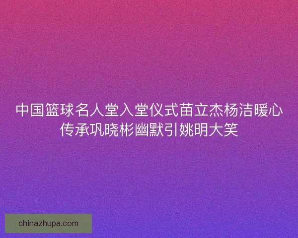 中国篮球名人堂入堂仪式苗立杰杨洁暖心传承巩晓彬幽默引姚明大笑