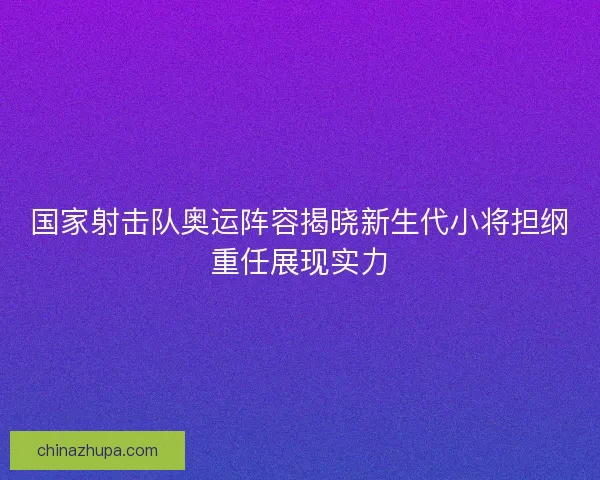 国家射击队奥运阵容揭晓新生代小将担纲重任展现实力
