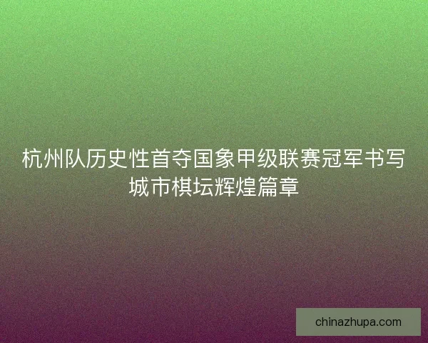 杭州队历史性首夺国象甲级联赛冠军书写城市棋坛辉煌篇章