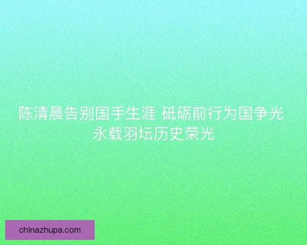 陈清晨告别国手生涯 砥砺前行为国争光 永载羽坛历史荣光