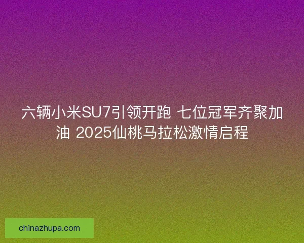 六辆小米SU7引领开跑 七位冠军齐聚加油 2025仙桃马拉松激情启程