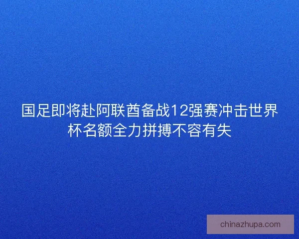 国足即将赴阿联酋备战12强赛冲击世界杯名额全力拼搏不容有失