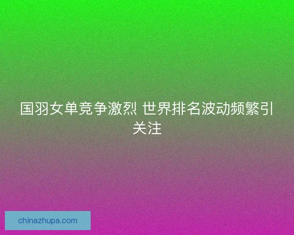 国羽女单竞争激烈 世界排名波动频繁引关注